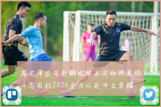 周定洋发布新鹏城球衣定妆照展现斗志目标2026全力以赴冲击荣耀