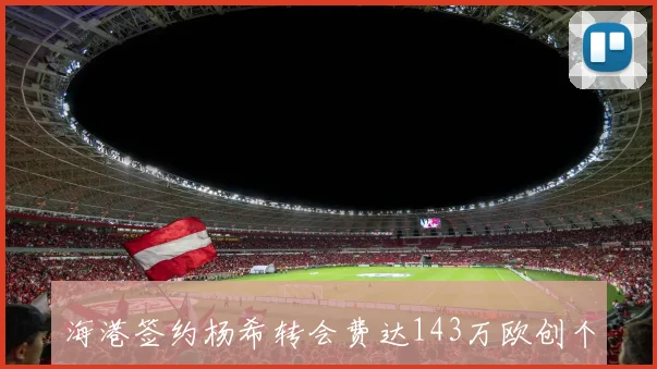 海港签约杨希转会费达143万欧创个人新高提升幅度超两倍