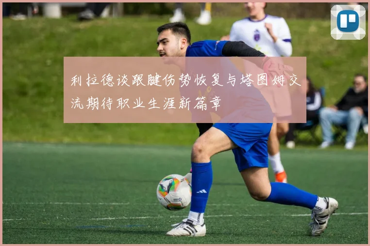 利拉德谈跟腱伤势恢复与塔图姆交流期待职业生涯新篇章