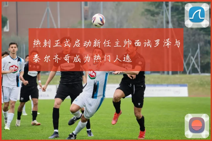 热刺正式启动新任主帅面试罗泽与泰尔齐奇成为热门人选