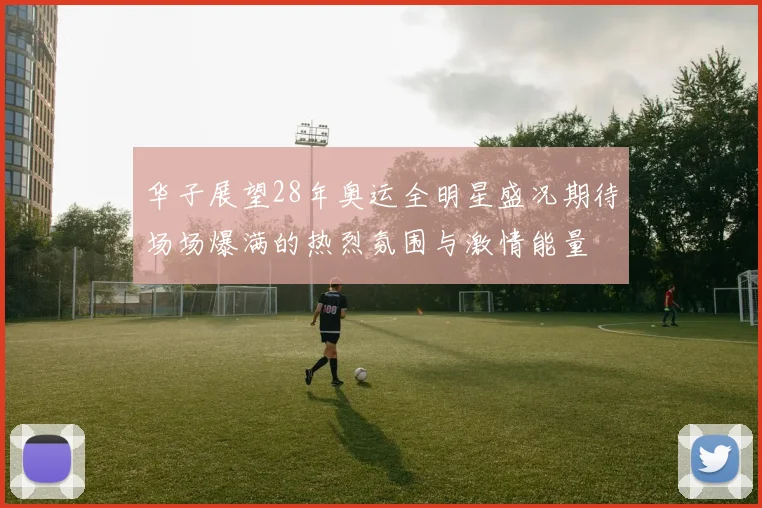 华子展望28年奥运全明星盛况期待场场爆满的热烈氛围与激情能量
