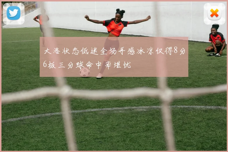 大洛状态低迷全场手感冰凉仅得8分6板三分球命中率堪忧