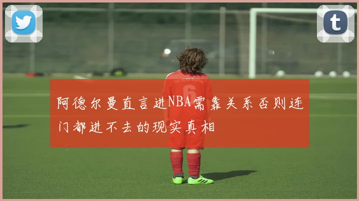 阿德尔曼直言进NBA需靠关系否则连门都进不去的现实真相