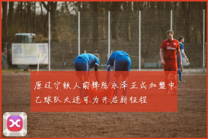原辽宁铁人前锋陈永泽正式加盟中乙球队大连可为开启新征程