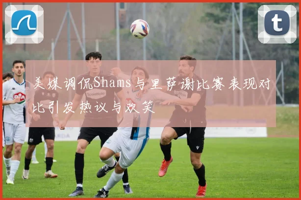 美媒调侃Shams与里萨谢比赛表现对比引发热议与欢笑