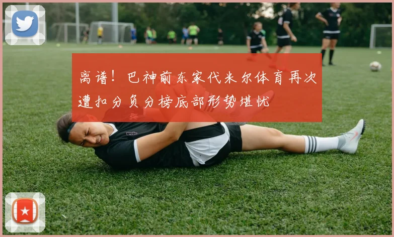 离谱！巴神前东家代米尔体育再次遭扣分负分榜底部形势堪忧