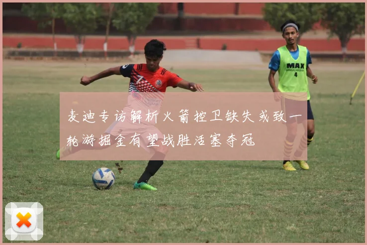 麦迪专访解析火箭控卫缺失或致一轮游掘金有望战胜活塞夺冠