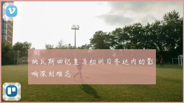 纳瓦斯回忆皇马初训日齐达内的影响深刻难忘