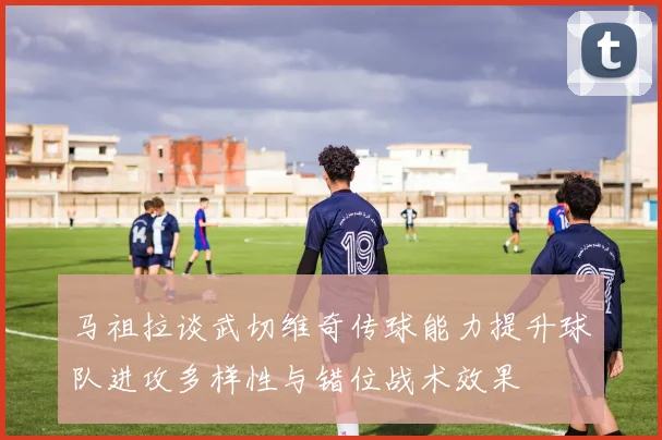 马祖拉谈武切维奇传球能力提升球队进攻多样性与错位战术效果