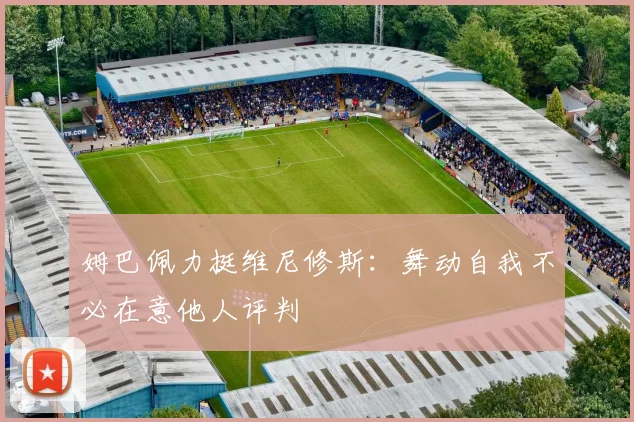 姆巴佩力挺维尼修斯：舞动自我不必在意他人评判
