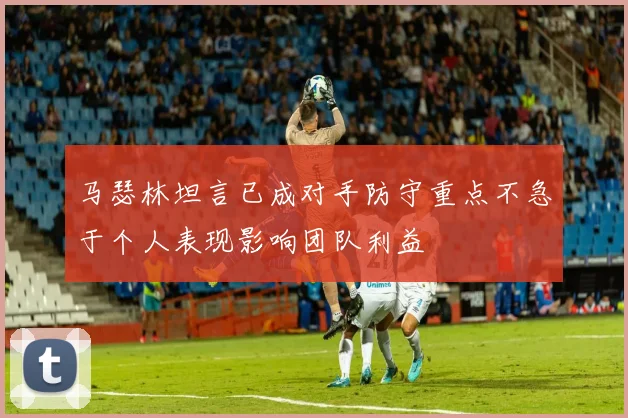 马瑟林坦言已成对手防守重点不急于个人表现影响团队利益