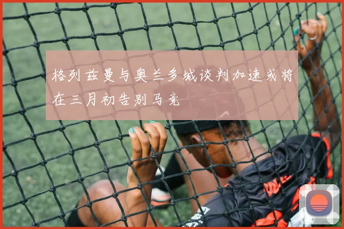 格列兹曼与奥兰多城谈判加速或将在三月初告别马竞