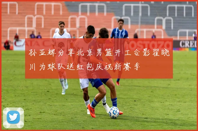 孙亚辉分享北京男篮开工合影翟晓川为球队送红包庆祝新赛季